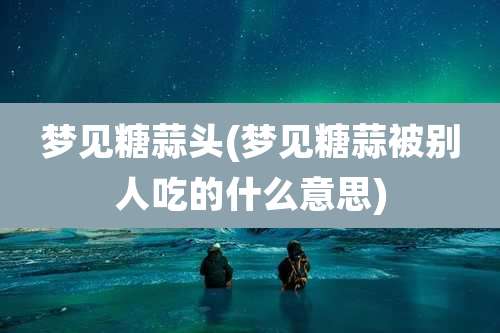 梦见糖蒜头(梦见糖蒜被别人吃的什么意思)