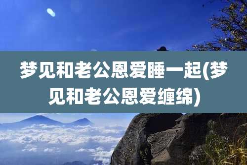 梦见和老公恩爱睡一起(梦见和老公恩爱缠绵)