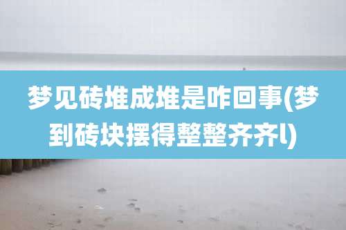 梦见砖堆成堆是咋回事(梦到砖块摆得整整齐齐l)