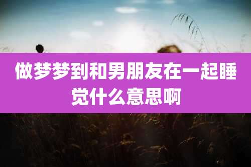 做梦梦到和男朋友在一起睡觉什么意思啊