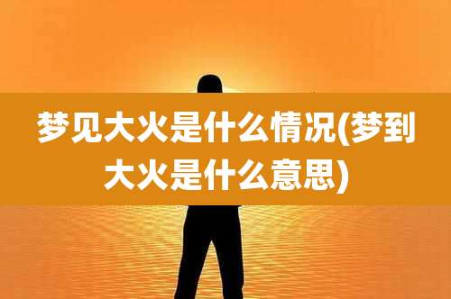 梦见大火是什么情况(梦到大火是什么意思)