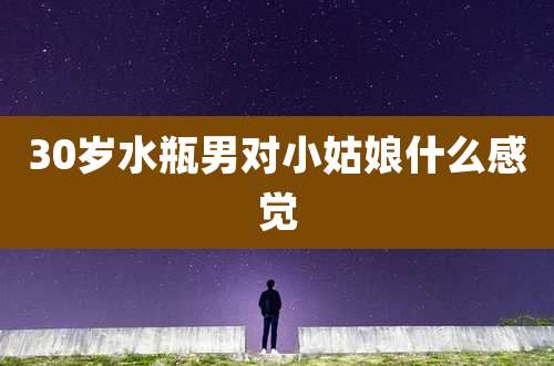 30岁水瓶男对小姑娘什么感觉