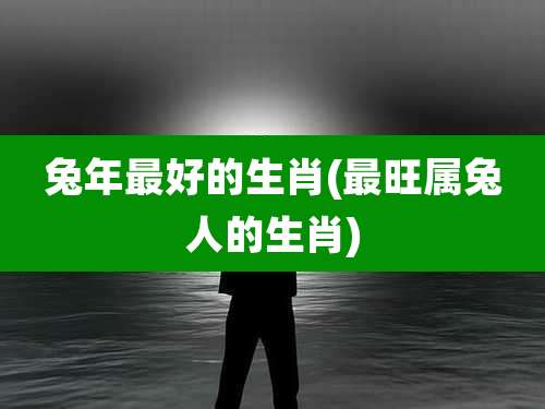 兔年最好的生肖(最旺属兔人的生肖)