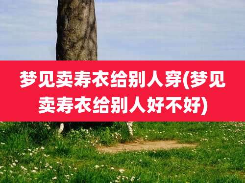 梦见卖寿衣给别人穿(梦见卖寿衣给别人好不好)