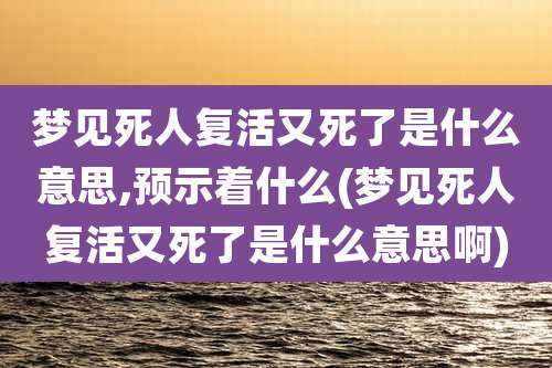 梦见死人复活又死了是什么意思,预示着什么(梦见死人复活又死了是什么意思啊)