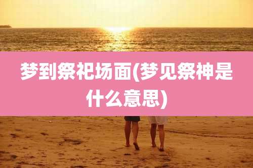 梦到祭祀场面(梦见祭神是什么意思)