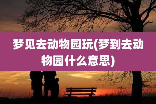 梦见去动物园玩(梦到去动物园什么意思)