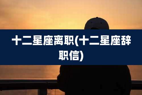 十二星座离职(十二星座辞职信)