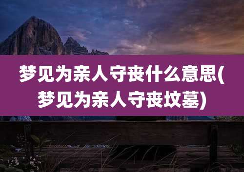梦见为亲人守丧什么意思(梦见为亲人守丧坟墓)