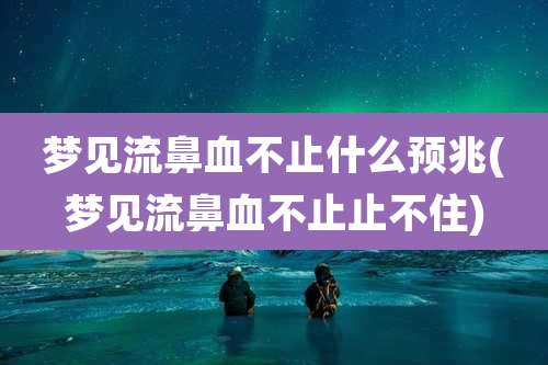 梦见流鼻血不止什么预兆(梦见流鼻血不止止不住)