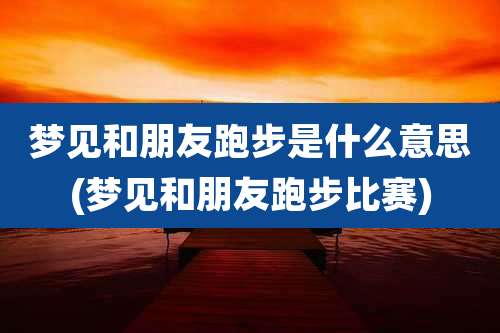 梦见和朋友跑步是什么意思(梦见和朋友跑步比赛)