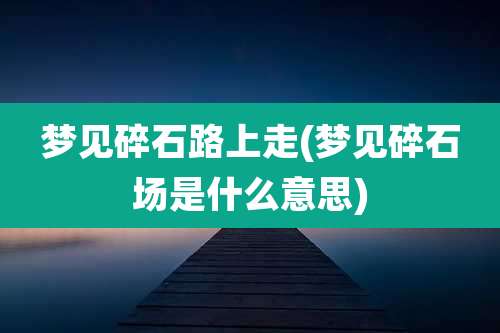梦见碎石路上走(梦见碎石场是什么意思)