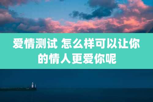爱情测试 怎么样可以让你的情人更爱你呢