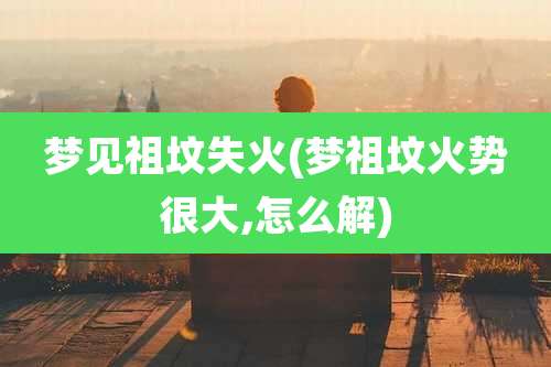 梦见祖坟失火(梦祖坟火势很大,怎么解)