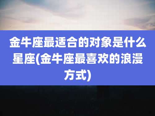 金牛座最适合的对象是什么星座(金牛座最喜欢的浪漫方式)
