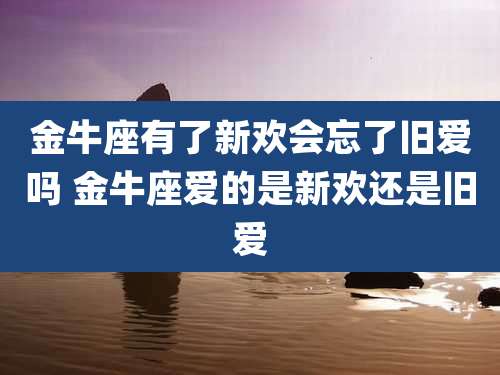 金牛座有了新欢会忘了旧爱吗 金牛座爱的是新欢还是旧爱