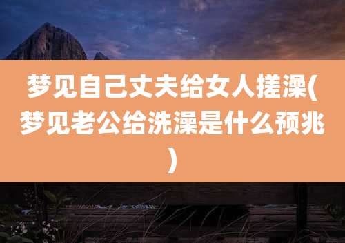 梦见自己丈夫给女人搓澡(梦见老公给洗澡是什么预兆)