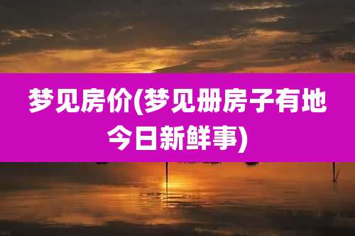 梦见房价(梦见册房子有地今日新鲜事)