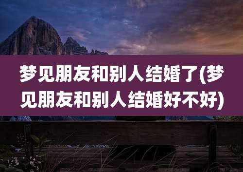 梦见朋友和别人结婚了(梦见朋友和别人结婚好不好)