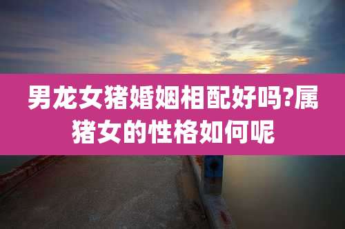 男龙女猪婚姻相配好吗?属猪女的性格如何呢