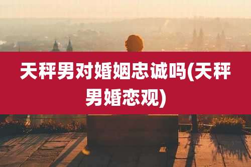 天秤男对婚姻忠诚吗(天秤男婚恋观)