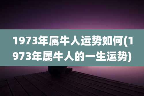 1973年属牛人运势如何(1973年属牛人的一生运势)
