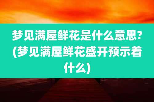 梦见满屋鲜花是什么意思?(梦见满屋鲜花盛开预示着什么)