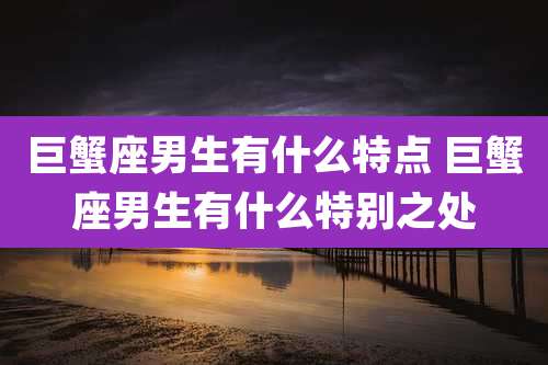 巨蟹座男生有什么特点 巨蟹座男生有什么特别之处