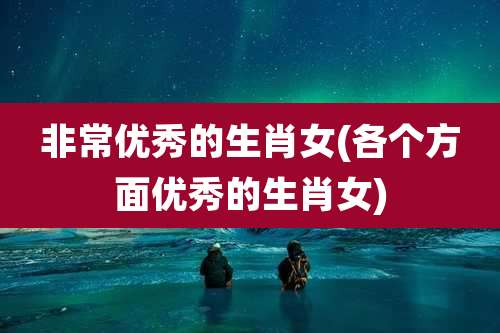 非常优秀的生肖女(各个方面优秀的生肖女)