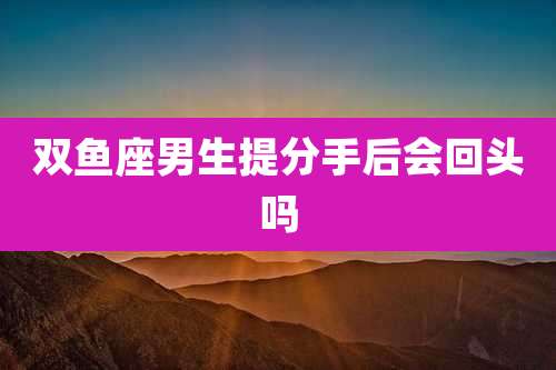 双鱼座男生提分手后会回头吗