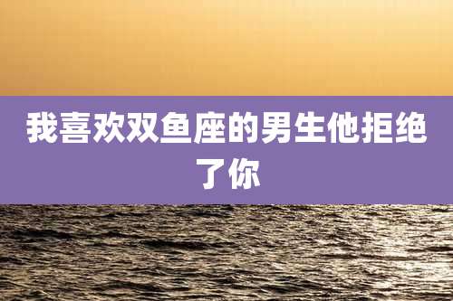 我喜欢双鱼座的男生他拒绝了你