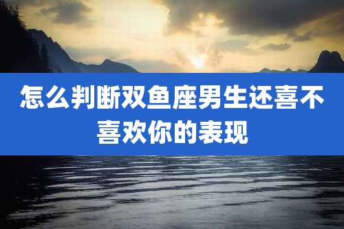 怎么判断双鱼座男生还喜不喜欢你的表现