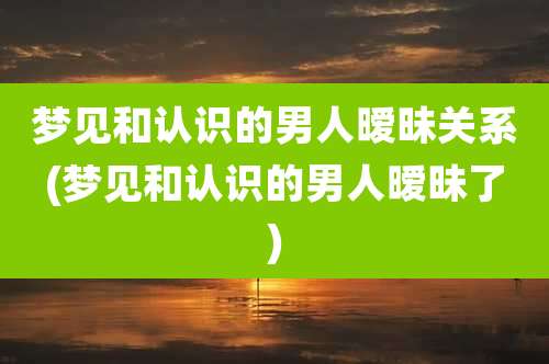 梦见和认识的男人暧昧关系(梦见和认识的男人暧昧了)