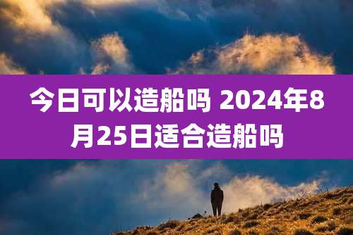 今日可以造船吗 2024年8月25日适合造船吗