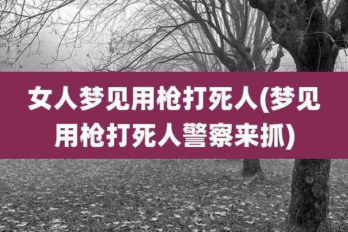 女人梦见用枪打死人(梦见用枪打死人警察来抓)