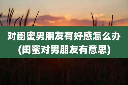 对闺蜜男朋友有好感怎么办(闺蜜对男朋友有意思)