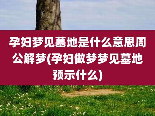 孕妇梦见墓地是什么意思周公解梦(孕妇做梦梦见墓地预示什么)