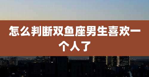 怎么判断双鱼座男生喜欢一个人了
