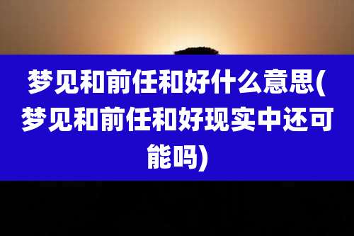 梦见和前任和好什么意思(梦见和前任和好现实中还可能吗)