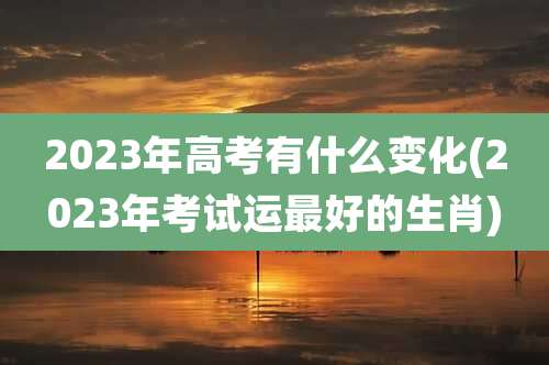 2023年高考有什么变化(2023年考试运最好的生肖)