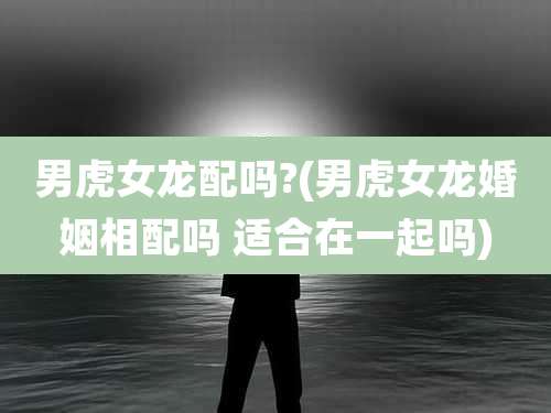 男虎女龙配吗?(男虎女龙婚姻相配吗 适合在一起吗)