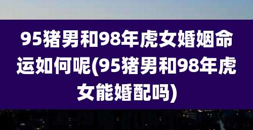 95猪男和98年虎女婚姻命运如何呢(95猪男和98年虎女能婚配吗)