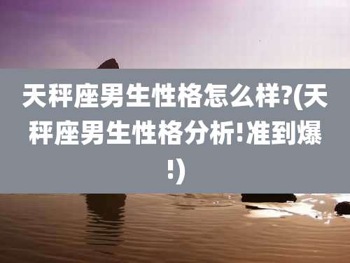 天秤座男生性格怎么样?(天秤座男生性格分析!准到爆!)