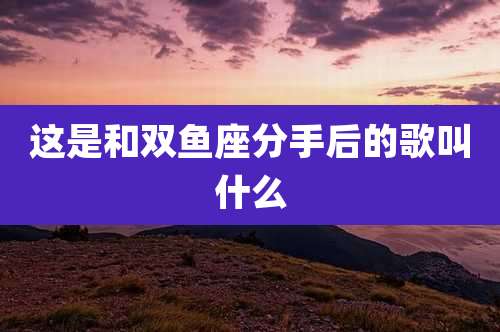 这是和双鱼座分手后的歌叫什么