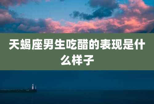 天蝎座男生吃醋的表现是什么样子