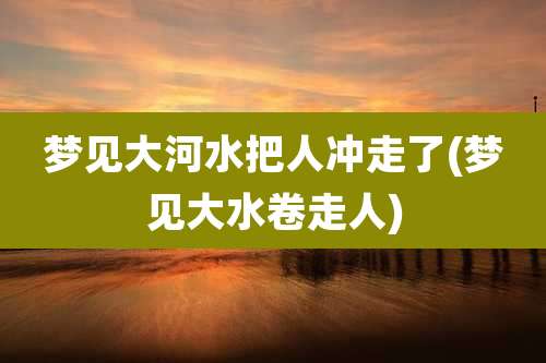 梦见大河水把人冲走了(梦见大水卷走人)