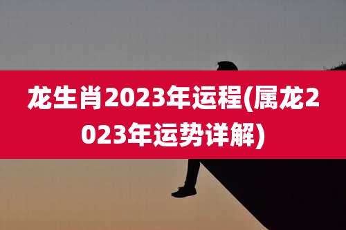 龙生肖2023年运程(属龙2023年运势详解)