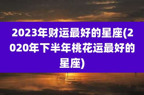 2023年财运最好的星座(2020年下半年桃花运最好的星座)