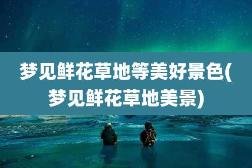 梦见鲜花草地等美好景色(梦见鲜花草地美景)