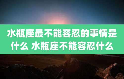 水瓶座最不能容忍的事情是什么 水瓶座不能容忍什么